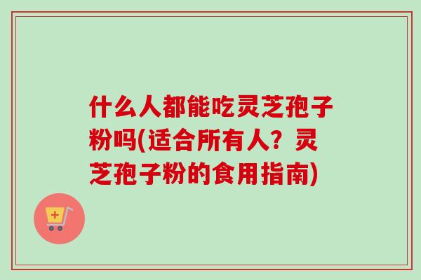 什么人都能吃灵芝孢子粉吗(适合所有人？灵芝孢子粉的食用指南)