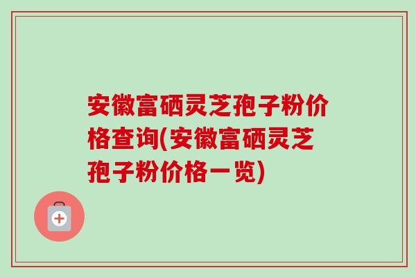 安徽富硒灵芝孢子粉价格查询(安徽富硒灵芝孢子粉价格一览)
