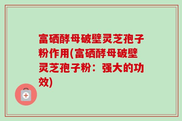 富硒酵母破壁灵芝孢子粉作用(富硒酵母破壁灵芝孢子粉：强大的功效)