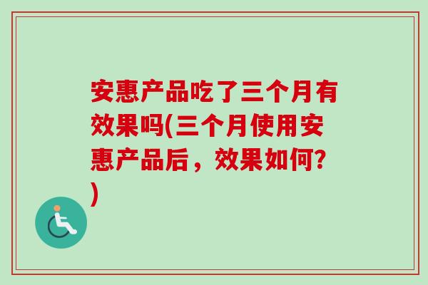 安惠产品吃了三个月有效果吗(三个月使用安惠产品后，效果如何？)