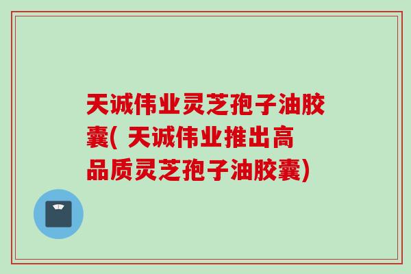 天诚伟业灵芝孢子油胶囊( 天诚伟业推出高品质灵芝孢子油胶囊)