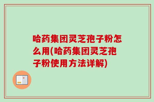 哈药集团灵芝孢子粉怎么用(哈药集团灵芝孢子粉使用方法详解)