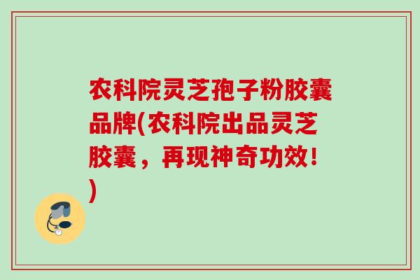 农科院灵芝孢子粉胶囊品牌(农科院出品灵芝胶囊，再现神奇功效！)