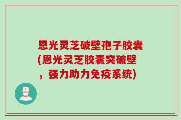 恩光灵芝破壁孢子胶囊(恩光灵芝胶囊突破壁，强力助力免疫系统)
