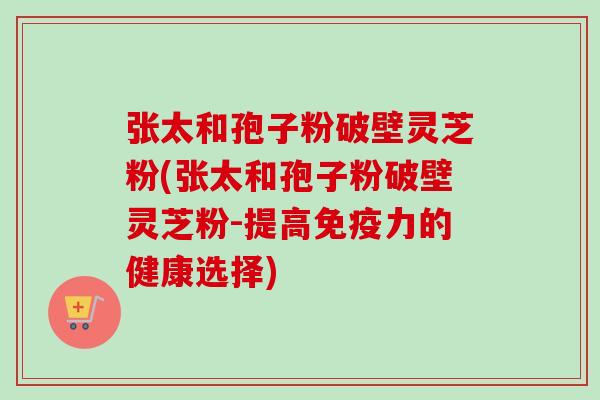 张太和孢子粉破壁灵芝粉(张太和孢子粉破壁灵芝粉-提高免疫力的健康选择)