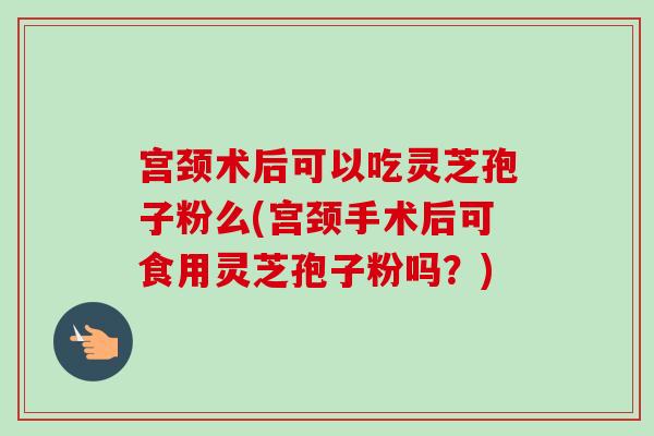 宫颈术后可以吃灵芝孢子粉么(宫颈手术后可食用灵芝孢子粉吗？)
