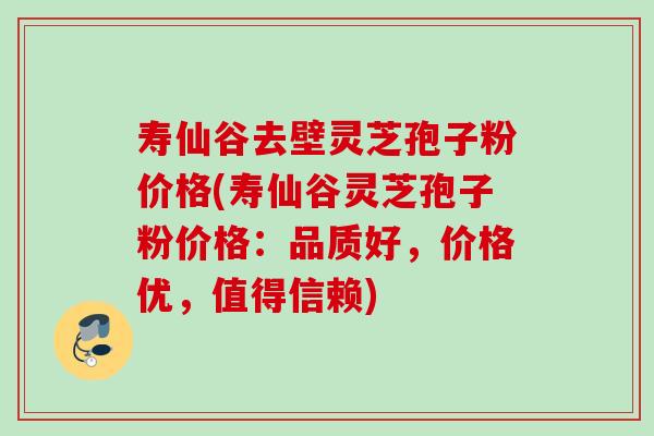 寿仙谷去壁灵芝孢子粉价格(寿仙谷灵芝孢子粉价格：品质好，价格优，值得信赖)