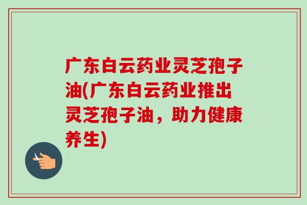 广东白云药业灵芝孢子油(广东白云药业推出灵芝孢子油，助力健康养生)