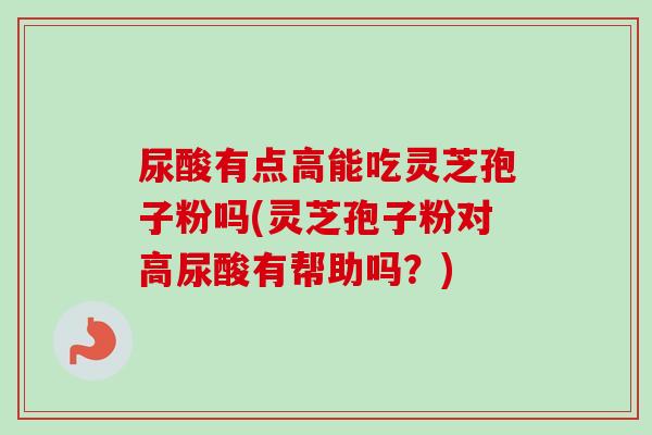 尿酸有点高能吃灵芝孢子粉吗(灵芝孢子粉对高尿酸有帮助吗？)