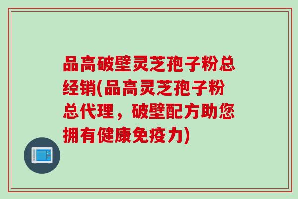 品高破壁灵芝孢子粉总经销(品高灵芝孢子粉总代理，破壁配方助您拥有健康免疫力)