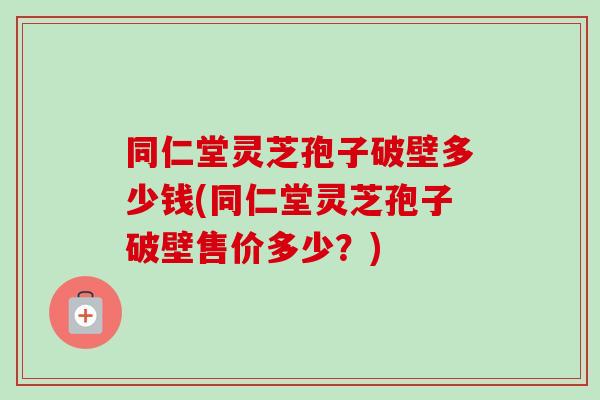 同仁堂灵芝孢子破壁多少钱(同仁堂灵芝孢子破壁售价多少？)