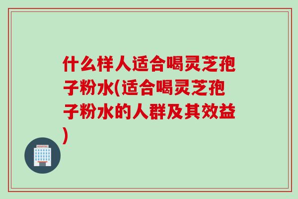 什么样人适合喝灵芝孢子粉水(适合喝灵芝孢子粉水的人群及其效益)