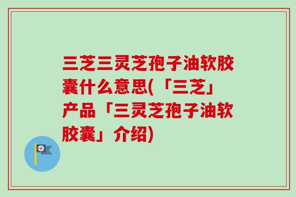三芝三灵芝孢子油软胶囊什么意思(「三芝」产品「三灵芝孢子油软胶囊」介绍)