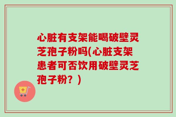 心脏有支架能喝破壁灵芝孢子粉吗(心脏支架患者可否饮用破壁灵芝孢子粉？)