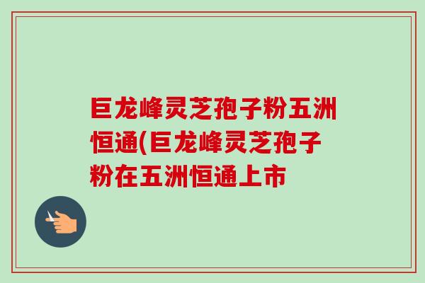 巨龙峰灵芝孢子粉五洲恒通(巨龙峰灵芝孢子粉在五洲恒通上市
