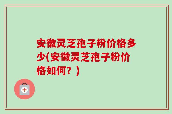 安徽灵芝孢子粉价格多少(安徽灵芝孢子粉价格如何?) 安徽灵芝孢子粉价格多少(安徽灵芝孢子粉价格如何?)