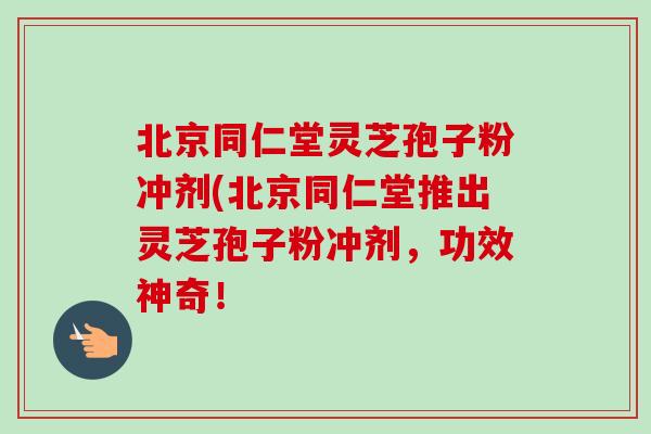 北京同仁堂灵芝孢子粉冲剂(北京同仁堂推出灵芝孢子粉冲剂，功效神奇！