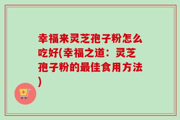 幸福来灵芝孢子粉怎么吃好(幸福之道：灵芝孢子粉的最佳食用方法)
