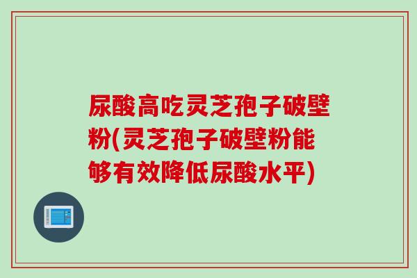 尿酸高吃灵芝孢子破壁粉(灵芝孢子破壁粉能够有效降低尿酸水平)