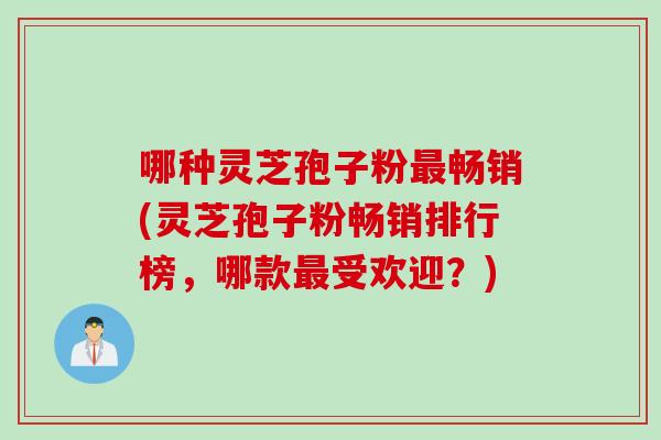 哪种灵芝孢子粉最畅销(灵芝孢子粉畅销排行榜，哪款最受欢迎？)