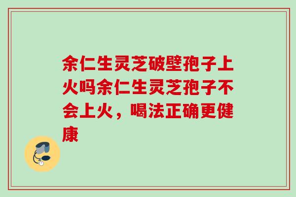 余仁生灵芝破壁孢子上火吗余仁生灵芝孢子不会上火，喝法正确更健康