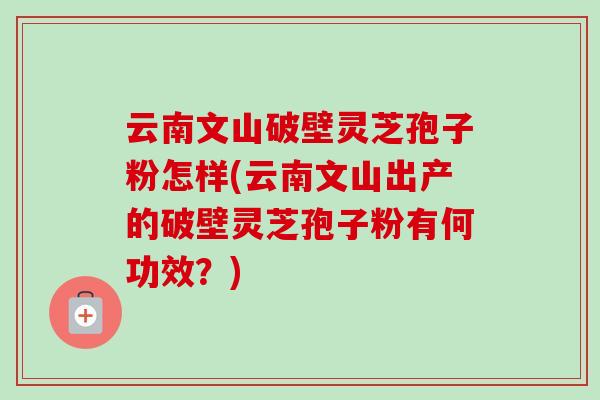 云南文山破壁灵芝孢子粉怎样(云南文山出产的破壁灵芝孢子粉有何功效？)