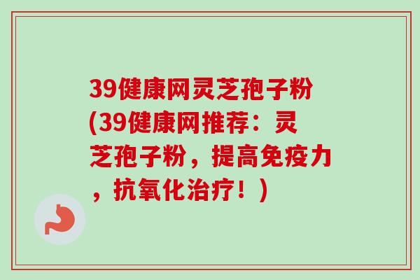 39健康网灵芝孢子粉(39健康网推荐：灵芝孢子粉，提高免疫力，抗氧化治疗！)
