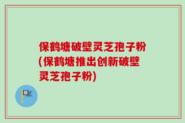 保鹤塘破壁灵芝孢子粉(保鹤塘推出创新破壁灵芝孢子粉)
