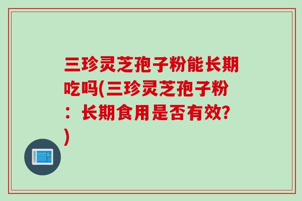 三珍灵芝孢子粉能长期吃吗(三珍灵芝孢子粉：长期食用是否有效？)