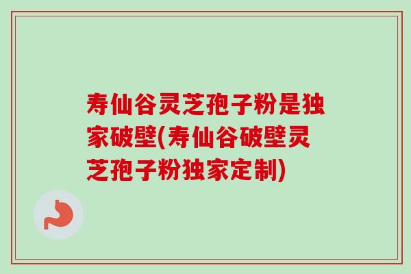 寿仙谷灵芝孢子粉是独家破壁(寿仙谷破壁灵芝孢子粉独家定制)