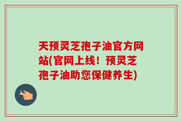天预灵芝孢子油官方网站(官网上线！预灵芝孢子油助您保健养生)