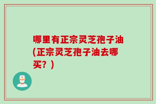 哪里有正宗灵芝孢子油(正宗灵芝孢子油去哪买？)