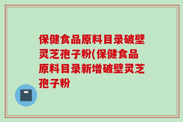 保健食品原料目录破壁灵芝孢子粉(保健食品原料目录新增破壁灵芝孢子粉 保健食品原料目录破壁灵芝孢子粉(保健食品原料目录新增破壁灵芝孢子粉