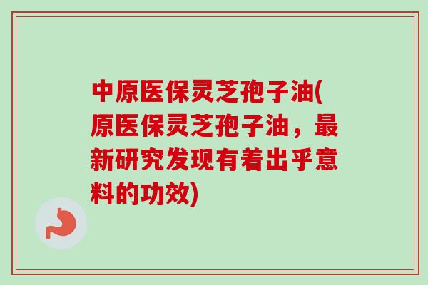 中原医保灵芝孢子油(原医保灵芝孢子油，最新研究发现有着出乎意料的功效)