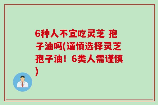 6种人不宜吃灵芝 孢子油吗(谨慎选择灵芝孢子油！6类人需谨慎)