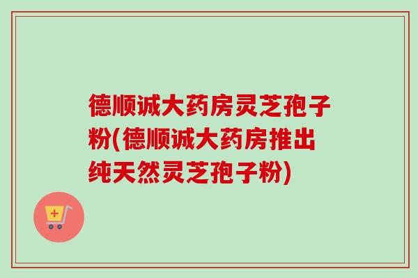 德顺诚大药房灵芝孢子粉(德顺诚大药房推出纯天然灵芝孢子粉)