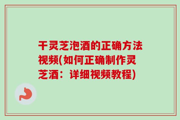 干灵芝泡酒的正确方法视频(如何正确制作灵芝酒：详细视频教程)