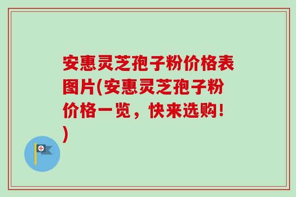 安惠灵芝孢子粉价格表图片(安惠灵芝孢子粉价格一览，快来选购！)