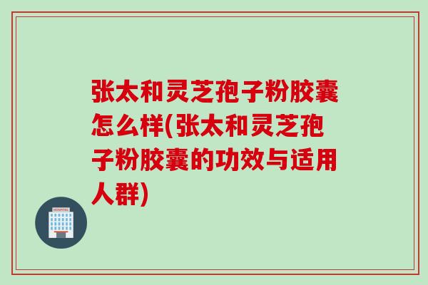 张太和灵芝孢子粉胶囊怎么样(张太和灵芝孢子粉胶囊的功效与适用人群) 张太和灵芝孢子粉胶囊怎么样(张太和灵芝孢子粉胶囊的功效与适用人群)