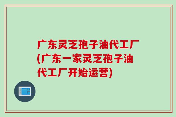 广东灵芝孢子油代工厂(广东一家灵芝孢子油代工厂开始运营)