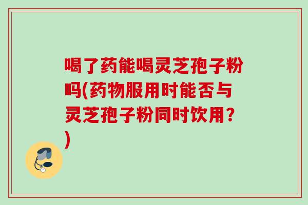 喝了药能喝灵芝孢子粉吗(服用时能否与灵芝孢子粉同时饮用?) 喝了药能喝灵芝孢子粉吗(服用时能否与灵芝孢子粉同时饮用?)