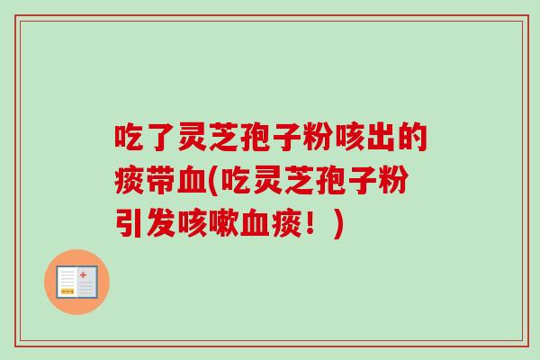 吃了灵芝孢子粉咳出的痰带(吃灵芝孢子粉引发痰!) 吃了灵芝孢子粉咳出的痰带(吃灵芝孢子粉引发痰!)