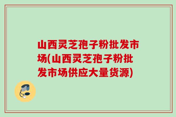 山西灵芝孢子粉批发市场(山西灵芝孢子粉批发市场供应大量货源) 山西灵芝孢子粉批发市场(山西灵芝孢子粉批发市场供应大量货源)