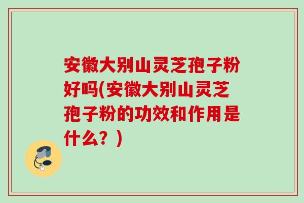 安徽大别山灵芝孢子粉好吗(安徽大别山灵芝孢子粉的功效和作用是什么?) 安徽大别山灵芝孢子粉好吗(安徽大别山灵芝孢子粉的功效和作用是什么?)