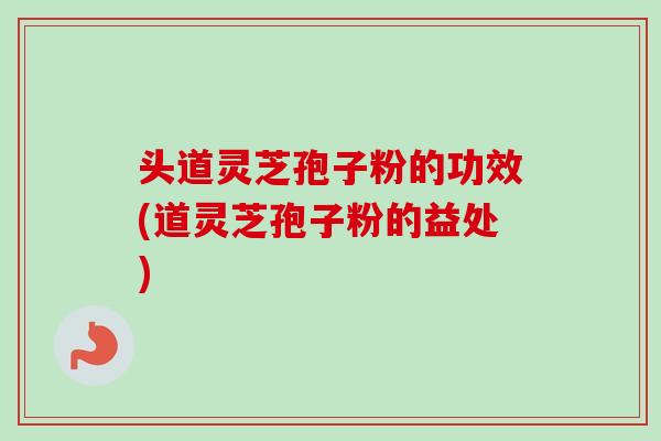 头道灵芝孢子粉的功效(道灵芝孢子粉的益处) 头道灵芝孢子粉的功效(道灵芝孢子粉的益处)