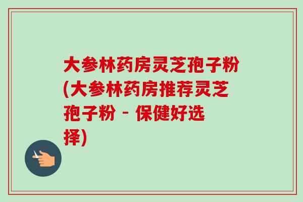 大参林药房灵芝孢子粉(大参林药房推荐灵芝孢子粉 - 保健好选择) 大参林药房灵芝孢子粉(大参林药房推荐灵芝孢子粉 - 保健好选择)