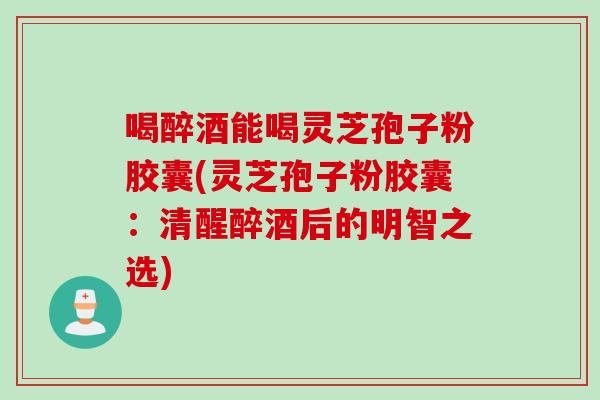 喝醉酒能喝灵芝孢子粉胶囊(灵芝孢子粉胶囊：清醒醉酒后的明智之选)