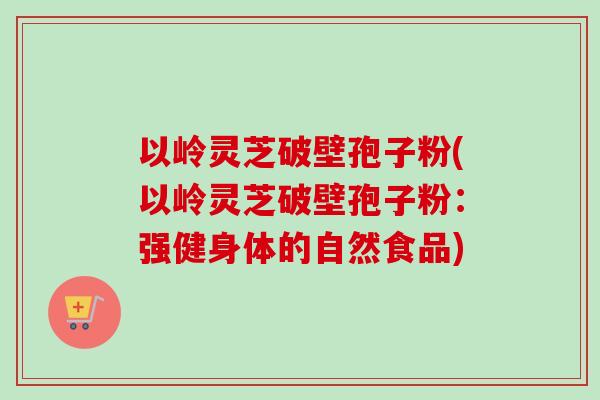 以岭灵芝破壁孢子粉(以岭灵芝破壁孢子粉：强健身体的自然食品)