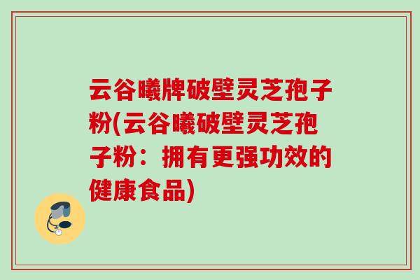 云谷曦牌破壁灵芝孢子粉(云谷曦破壁灵芝孢子粉：拥有更强功效的健康食品)