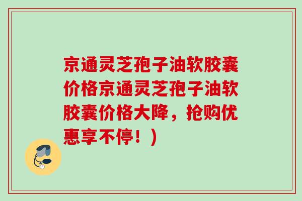 京通灵芝孢子油软胶囊价格京通灵芝孢子油软胶囊价格大降,抢购优惠享不停!) 京通灵芝孢子油软胶囊价格京通灵芝孢子油软胶囊价格大降,抢购优惠享不停!)